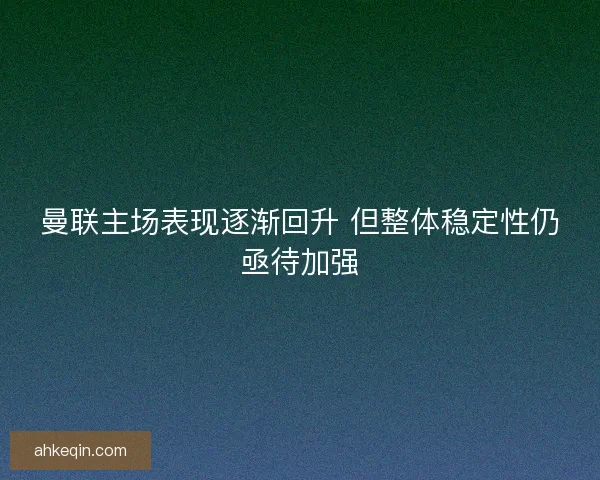 曼联主场表现逐渐回升 但整体稳定性仍亟待加强