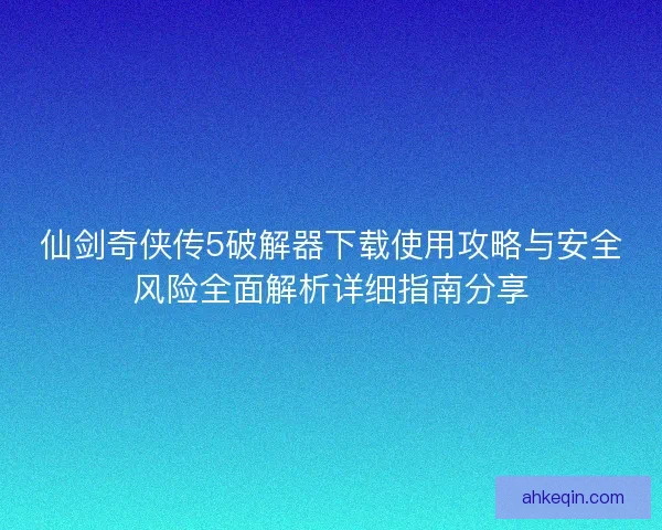 仙剑奇侠传5破解器下载使用攻略与安全风险全面解析详细指南分享