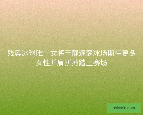 残奥冰球唯一女将于静逐梦冰场期待更多女性并肩拼搏踏上赛场