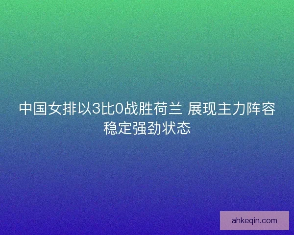 中国女排以3比0战胜荷兰 展现主力阵容稳定强劲状态