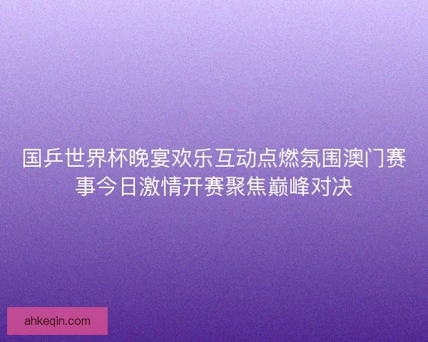 国乒世界杯晚宴欢乐互动点燃氛围澳门赛事今日激情开赛聚焦巅峰对决