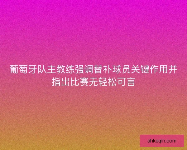 葡萄牙队主教练强调替补球员关键作用并指出比赛无轻松可言