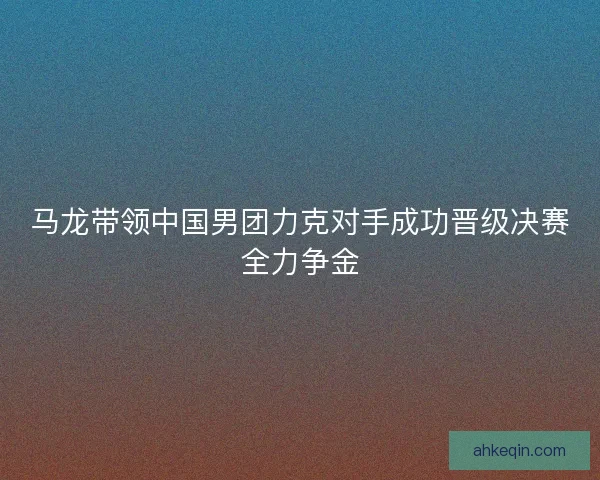 马龙带领中国男团力克对手成功晋级决赛全力争金