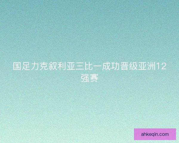 国足力克叙利亚三比一成功晋级亚洲12强赛